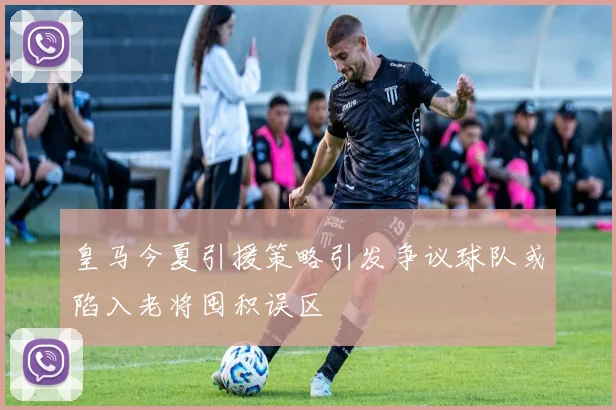 皇马今夏引援策略引发争议球队或陷入老将囤积误区