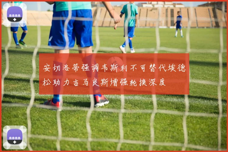 安切洛蒂强调韦斯利不可替代埃德松助力吉马良斯增强轮换深度
