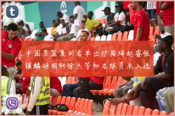 中国男篮集训名单出炉周琦赵睿张镇麟胡明轩徐杰等知名球员未入选