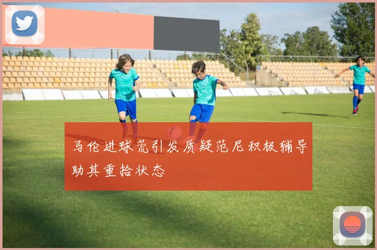 马伦进球荒引发质疑范尼积极辅导助其重拾状态