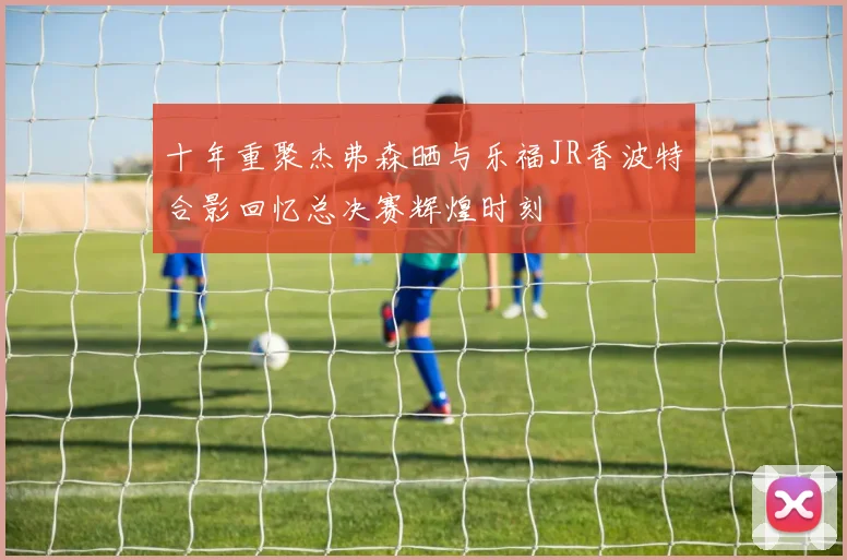 十年重聚杰弗森晒与乐福JR香波特合影回忆总决赛辉煌时刻