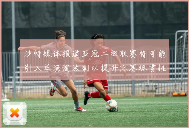 沙特媒体报道亚冠二级联赛将可能引入单场淘汰制以提升比赛观赏性