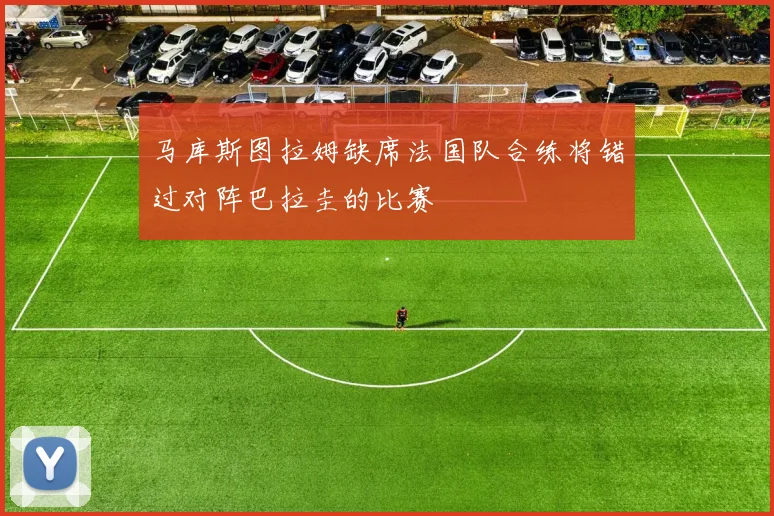 马库斯图拉姆缺席法国队合练将错过对阵巴拉圭的比赛