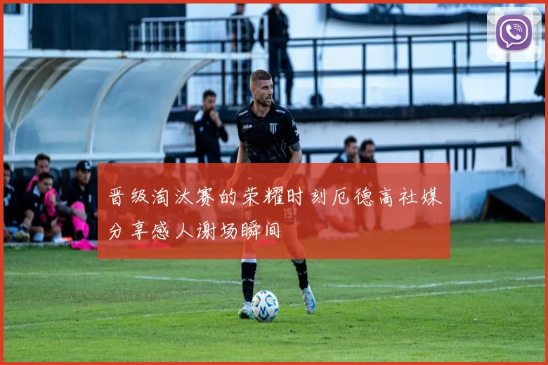 晋级淘汰赛的荣耀时刻厄德高社媒分享感人谢场瞬间