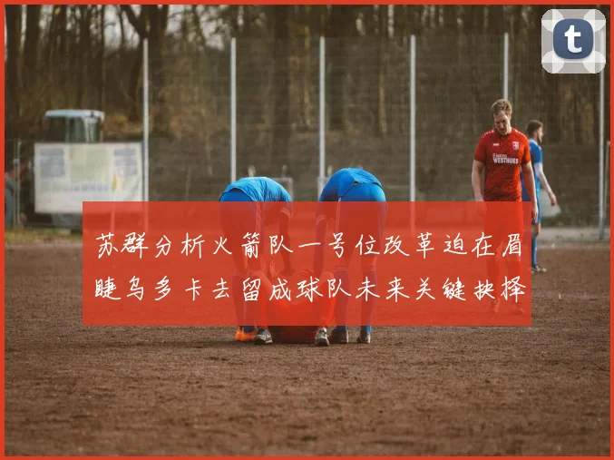 苏群分析火箭队一号位改革迫在眉睫乌多卡去留成球队未来关键抉择