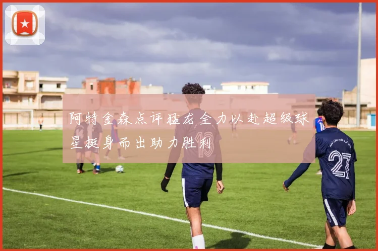 阿特金森点评猛龙全力以赴超级球星挺身而出助力胜利