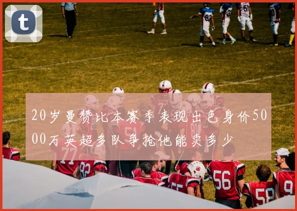 20岁曼赞比本赛季表现出色身价5000万英超多队争抢他能卖多少