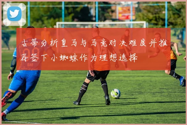 古蒂分析皇马与马竞对决难度并推荐签下小蜘蛛作为理想选择