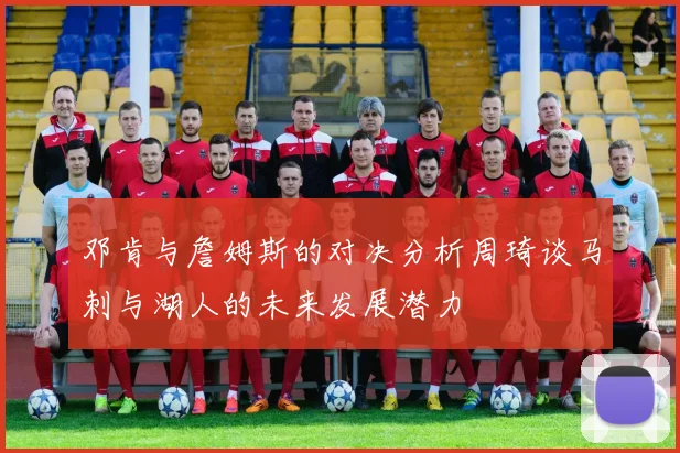 邓肯与詹姆斯的对决分析周琦谈马刺与湖人的未来发展潜力