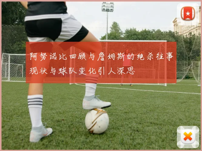 阿努诺比回顾与詹姆斯的绝杀往事现状与球队变化引人深思
