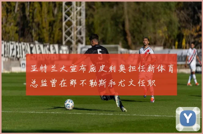 亚特兰大宣布庞皮利奥担任新体育总监曾在那不勒斯和尤文任职