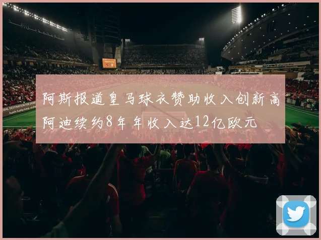 阿斯报道皇马球衣赞助收入创新高阿迪续约8年年收入达12亿欧元
