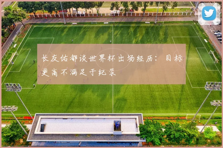 长友佑都谈世界杯出场经历：目标更高不满足于纪录