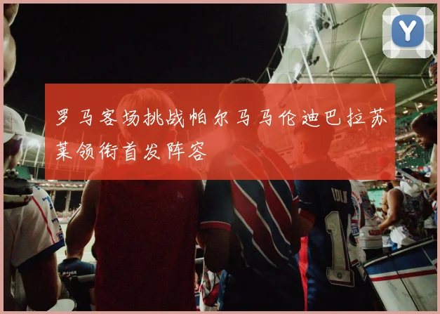 罗马客场挑战帕尔马马伦迪巴拉苏莱领衔首发阵容