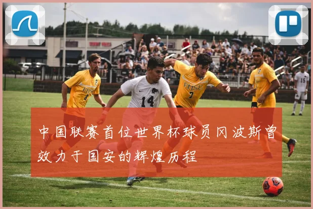 中国联赛首位世界杯球员冈波斯曾效力于国安的辉煌历程