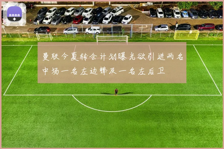 曼联今夏转会计划曝光欲引进两名中场一名左边锋及一名左后卫