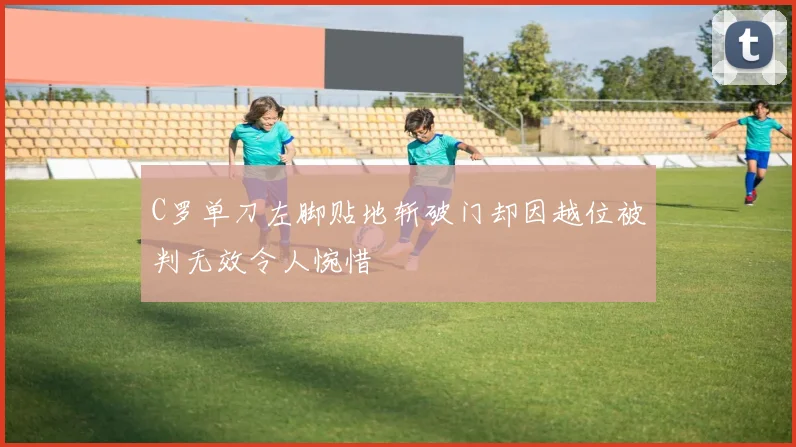 C罗单刀左脚贴地斩破门却因越位被判无效令人惋惜