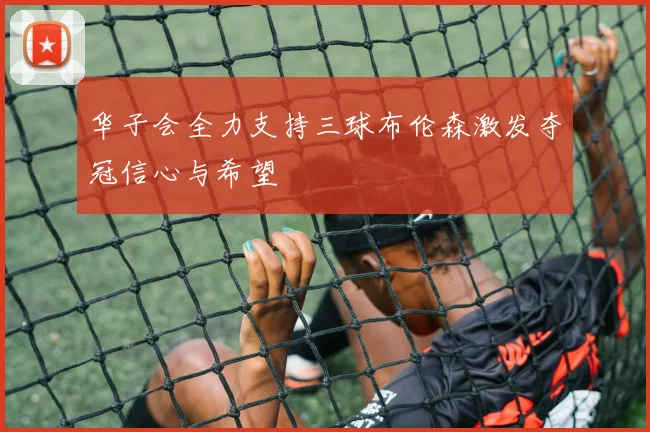 华子会全力支持三球布伦森激发夺冠信心与希望