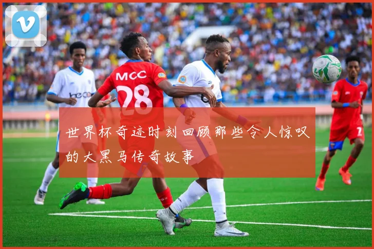 世界杯奇迹时刻回顾那些令人惊叹的大黑马传奇故事