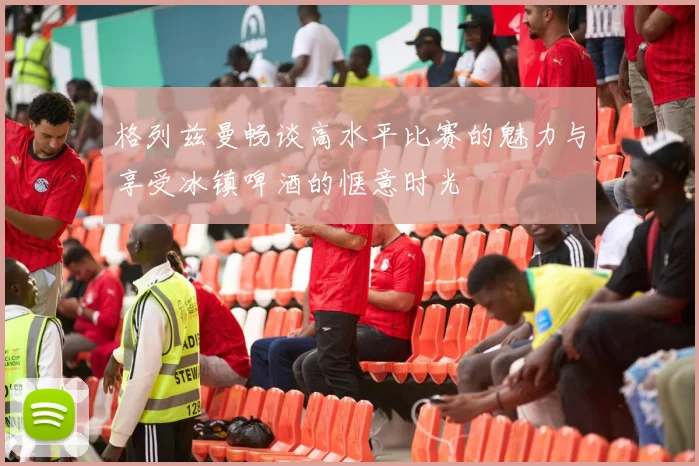 格列兹曼畅谈高水平比赛的魅力与享受冰镇啤酒的惬意时光