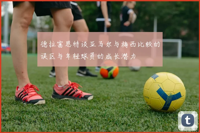 德拉富恩特谈亚马尔与梅西比较的误区与年轻球员的成长潜力