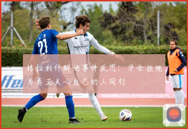格拉利什醉酒事件反思：学会拒绝与真正关心自己的人同行