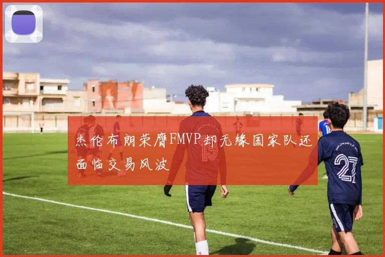 杰伦布朗荣膺FMVP却无缘国家队还面临交易风波