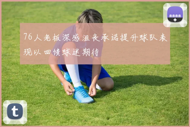 76人老板深感沮丧承诺提升球队表现以回馈球迷期待