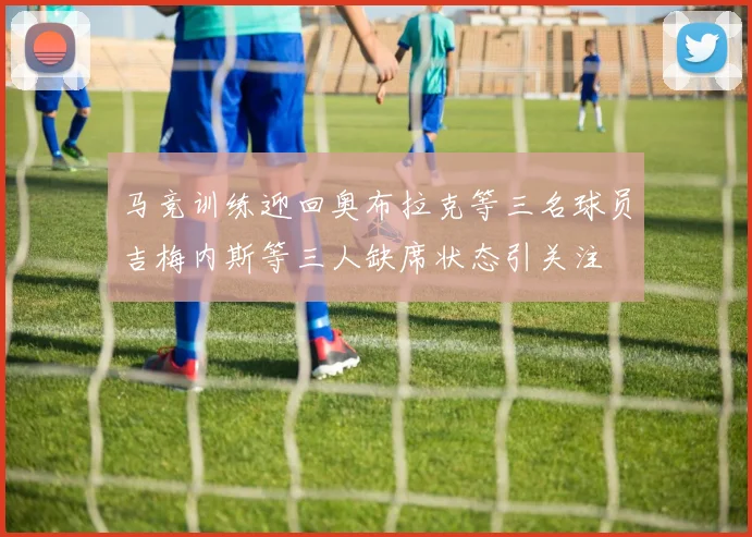 马竞训练迎回奥布拉克等三名球员吉梅内斯等三人缺席状态引关注