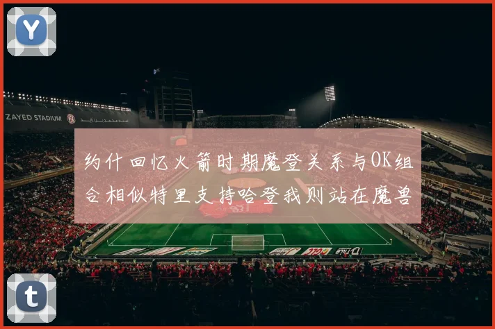 约什回忆火箭时期魔登关系与OK组合相似特里支持哈登我则站在魔兽一边