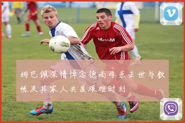 姆巴佩深情悼念德尚母亲去世与教练及其家人共度艰难时刻