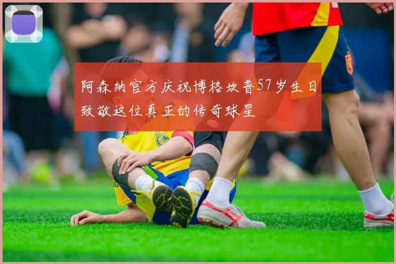 阿森纳官方庆祝博格坎普57岁生日致敬这位真正的传奇球星